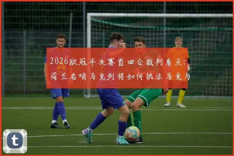 2026欧冠半决赛首回合裁判看点：荷兰名哨马克列将如何执法马竞与阿森纳关键战，附其过往执法数据与风格解析