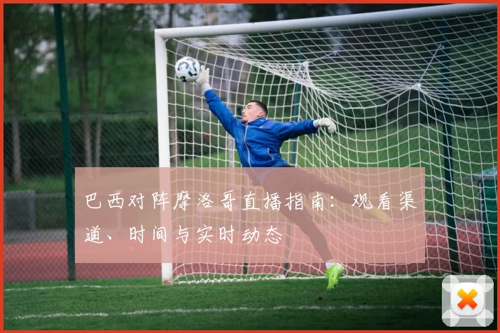 巴西对阵摩洛哥直播指南：观看渠道、时间与实时动态