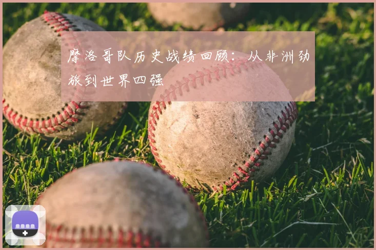 摩洛哥队历史战绩回顾：从非洲劲旅到世界四强