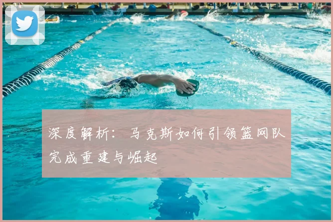 深度解析：马克斯如何引领篮网队完成重建与崛起