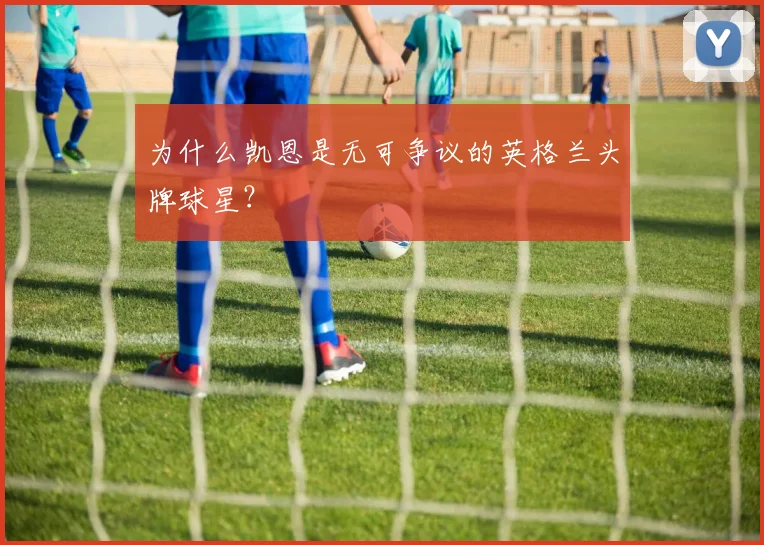 为什么凯恩是无可争议的英格兰头牌球星？