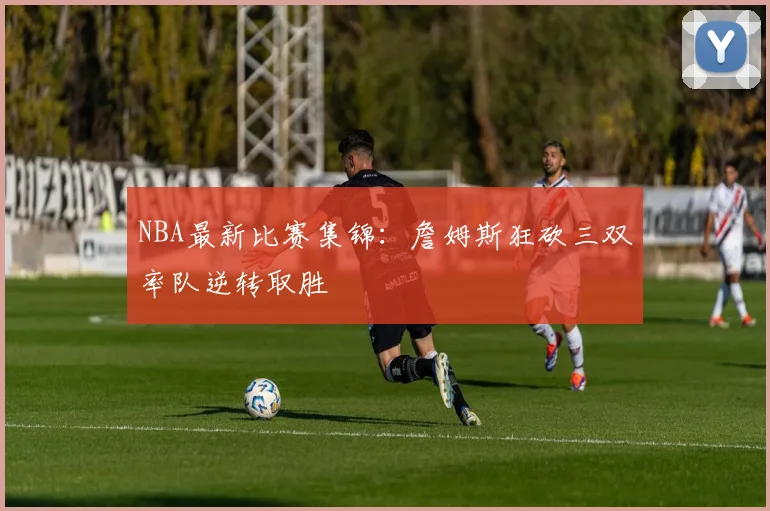 NBA最新比赛集锦：詹姆斯狂砍三双率队逆转取胜