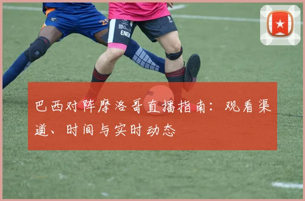 巴西对阵摩洛哥直播指南：观看渠道、时间与实时动态