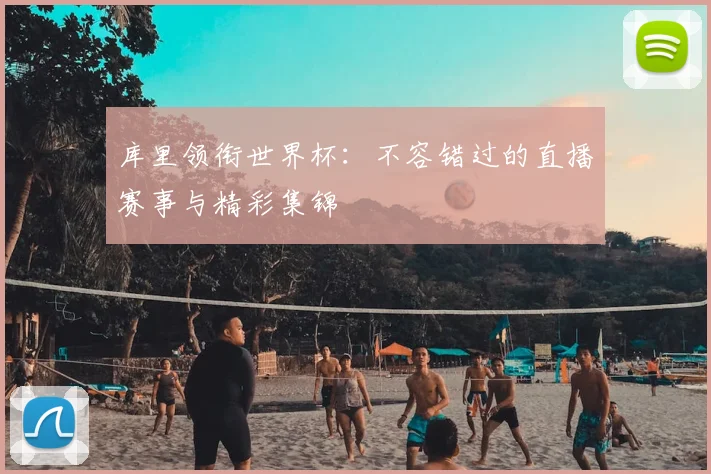 库里领衔世界杯：不容错过的直播赛事与精彩集锦