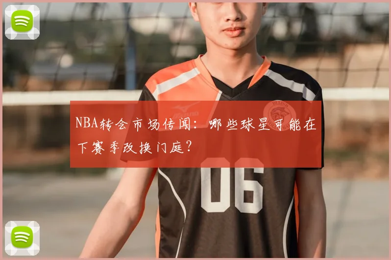 NBA转会市场传闻：哪些球星可能在下赛季改换门庭？