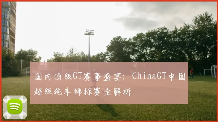 国内顶级GT赛事盛宴：ChinaGT中国超级跑车锦标赛全解析