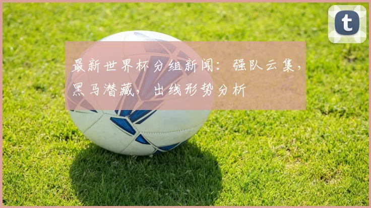 最新世界杯分组新闻：强队云集，黑马潜藏，出线形势分析