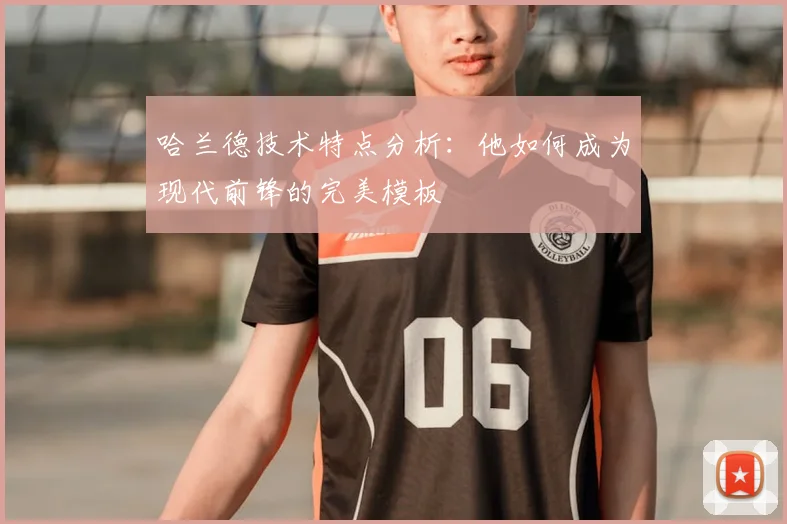 哈兰德技术特点分析：他如何成为现代前锋的完美模板