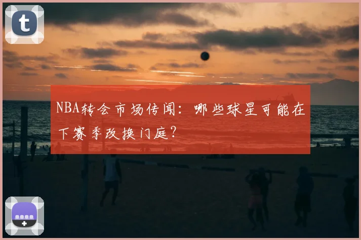 NBA转会市场传闻：哪些球星可能在下赛季改换门庭？